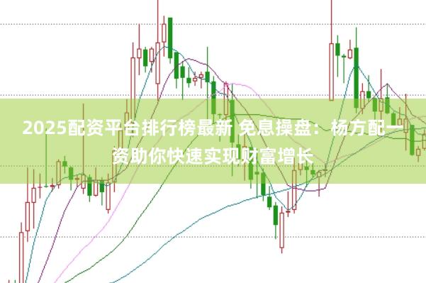 2025配资平台排行榜最新 免息操盘：杨方配一资助你快速实现财富增长