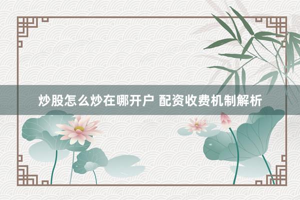 炒股怎么炒在哪开户 配资收费机制解析