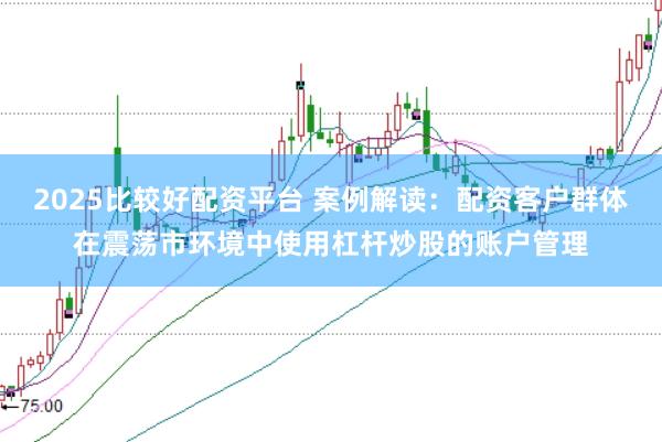 2025比较好配资平台 案例解读：配资客户群体在震荡市环境中使用杠杆炒股的账户管理