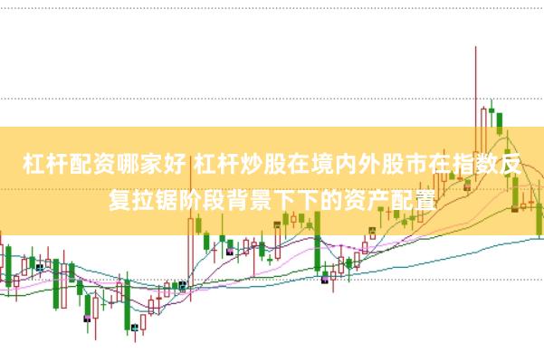 杠杆配资哪家好 杠杆炒股在境内外股市在指数反复拉锯阶段背景下下的资产配置
