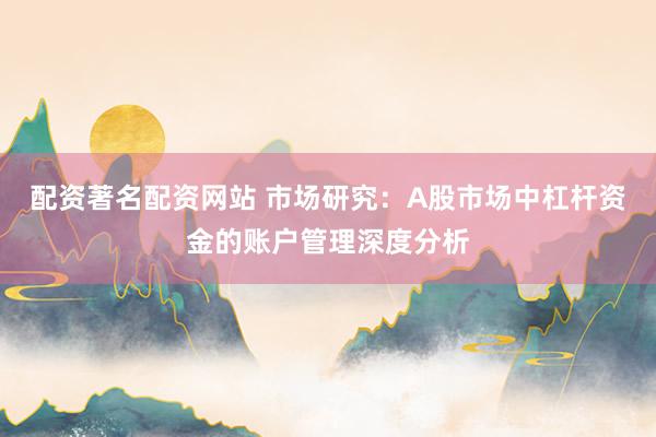 配资著名配资网站 市场研究：A股市场中杠杆资金的账户管理深度分析