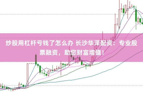 炒股用杠杆亏钱了怎么办 长沙华泽配资:专业股票融资,助您财富增值!