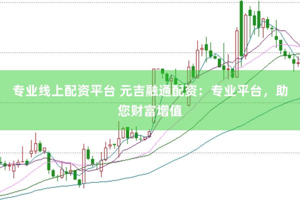 专业线上配资平台 元吉融通配资：专业平台，助您财富增值